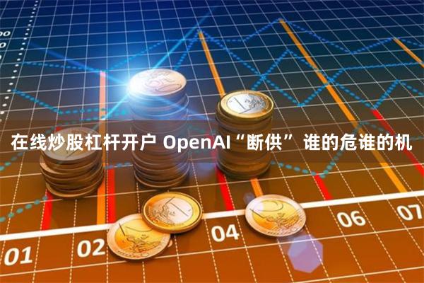 在线炒股杠杆开户 OpenAI“断供” 谁的危谁的机