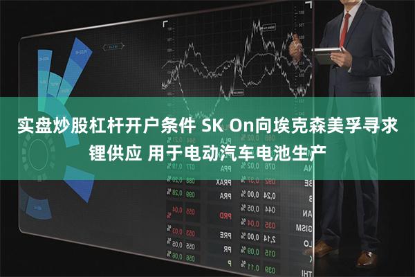 实盘炒股杠杆开户条件 SK On向埃克森美孚寻求锂供应 用于电动汽车电池生产