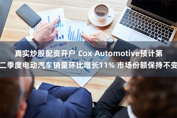 真实炒股配资开户 Cox Automotive预计第二季度电动汽车销量环比增长11% 市场份额保持不变