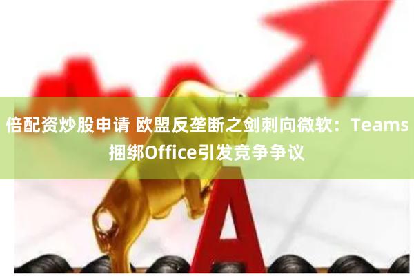 倍配资炒股申请 欧盟反垄断之剑刺向微软：Teams捆绑Office引发竞争争议