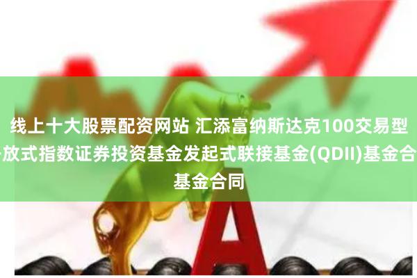 线上十大股票配资网站 汇添富纳斯达克100交易型开放式指数证券投资基金发起式联接基金(QDII)基金合同