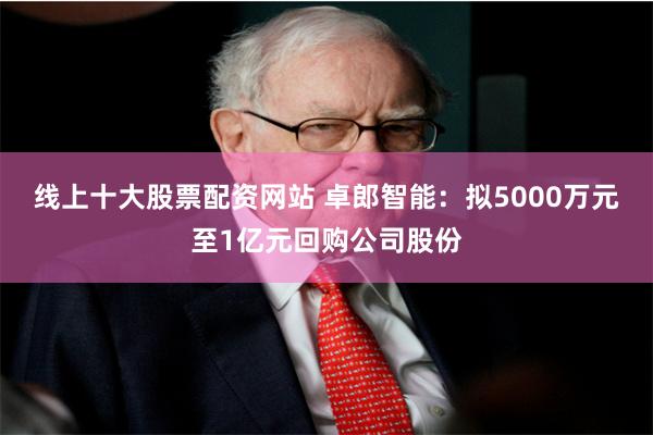 线上十大股票配资网站 卓郎智能：拟5000万元至1亿元回购公司股份