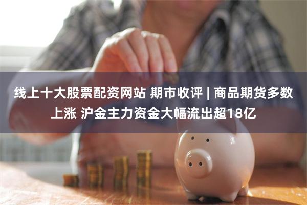 线上十大股票配资网站 期市收评 | 商品期货多数上涨 沪金主力资金大幅流出超18亿