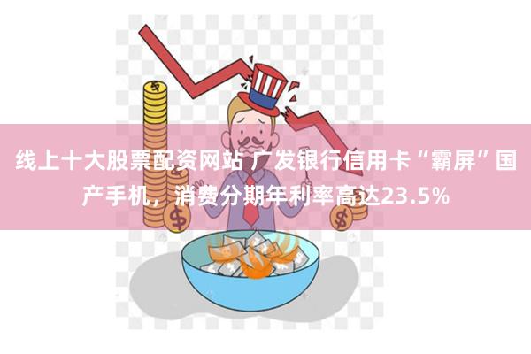 线上十大股票配资网站 广发银行信用卡“霸屏”国产手机，消费分期年利率高达23.5%