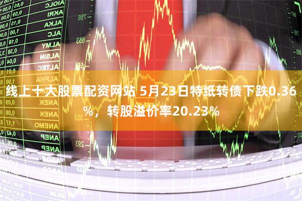 线上十大股票配资网站 5月23日特纸转债下跌0.36%，转股溢价率20.23%