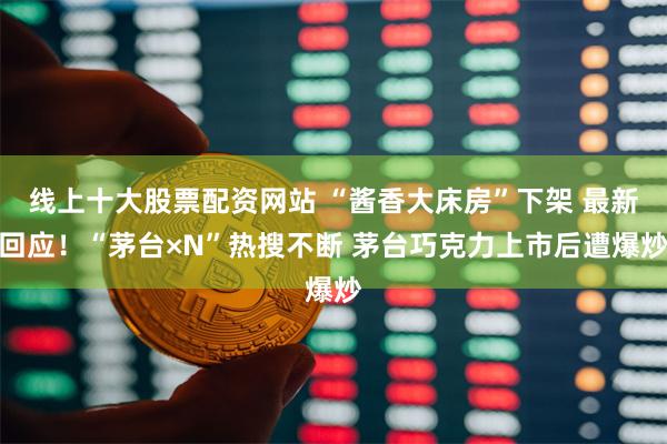 线上十大股票配资网站 “酱香大床房”下架 最新回应！“茅台×N”热搜不断 茅台巧克力上市后遭爆炒