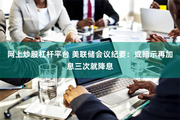 网上炒股杠杆平台 美联储会议纪要：或暗示再加息三次就降息