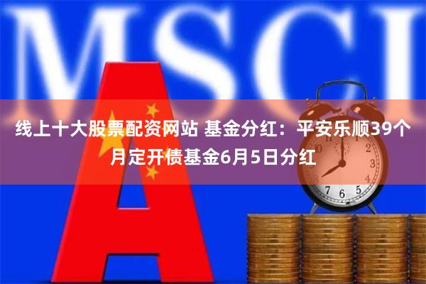 线上十大股票配资网站 基金分红：平安乐顺39个月定开债基金6月5日分红