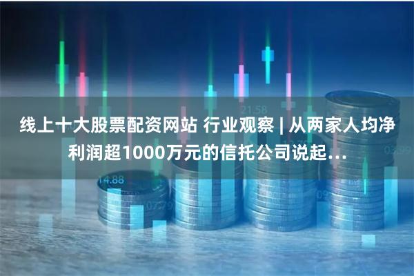 线上十大股票配资网站 行业观察 | 从两家人均净利润超1000万元的信托公司说起…