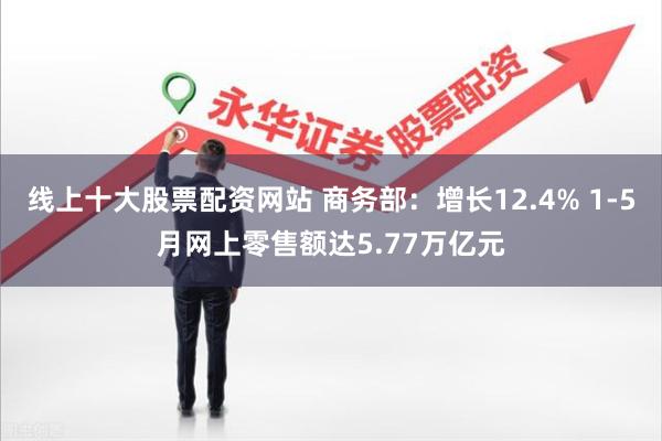 线上十大股票配资网站 商务部：增长12.4% 1-5月网上零售额达5.77万亿元