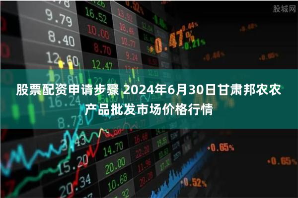 股票配资申请步骤 2024年6月30日甘肃邦农农产品批发市场价格行情