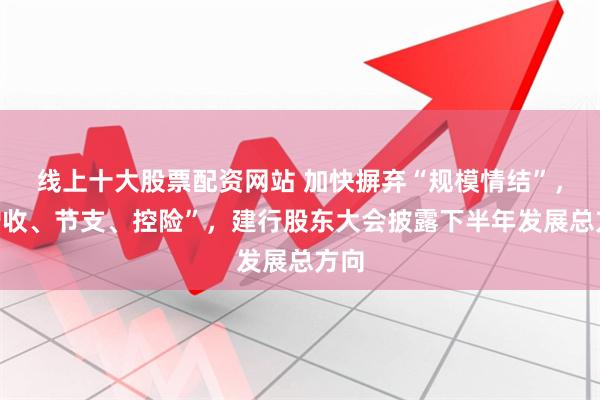 线上十大股票配资网站 加快摒弃“规模情结”，“增收、节支、控险”，建行股东大会披露下半年发展总方向