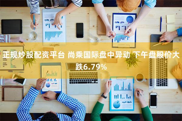 正规炒股配资平台 尚乘国际盘中异动 下午盘股价大跌6.79%