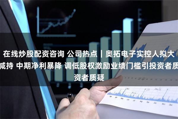 在线炒股配资咨询 公司热点｜奥拓电子实控人拟大额减持 中期净利暴降 调低股权激励业绩门槛引投资者质疑