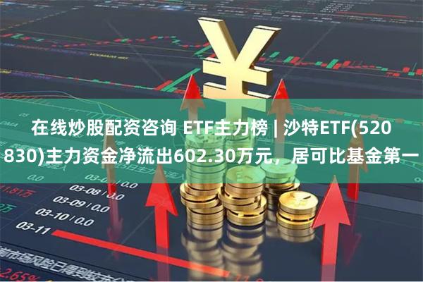 在线炒股配资咨询 ETF主力榜 | 沙特ETF(520830)主力资金净流出602.30万元，居可比基金第一