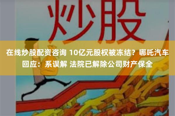 在线炒股配资咨询 10亿元股权被冻结？哪吒汽车回应：系误解 法院已解除公司财产保全