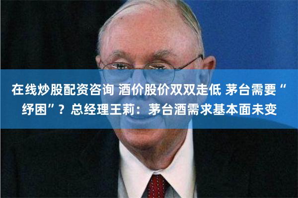 在线炒股配资咨询 酒价股价双双走低 茅台需要“纾困”？总经理王莉：茅台酒需求基本面未变