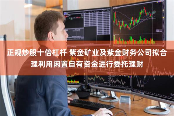 正规炒股十倍杠杆 紫金矿业及紫金财务公司拟合理利用闲置自有资金进行委托理财